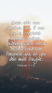 Bear with one another and, if one has a complaint against another, forgiving each other; as the Lord has forgiven you, so you also must forgive. Colossians 3 v 13